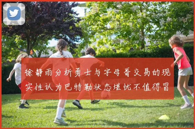 徐静雨分析勇士与字母哥交易的现实性认为巴特勒状态堪忧不值得冒险