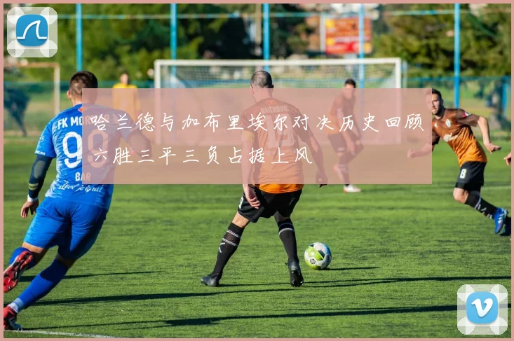 哈兰德与加布里埃尔对决历史回顾六胜三平三负占据上风
