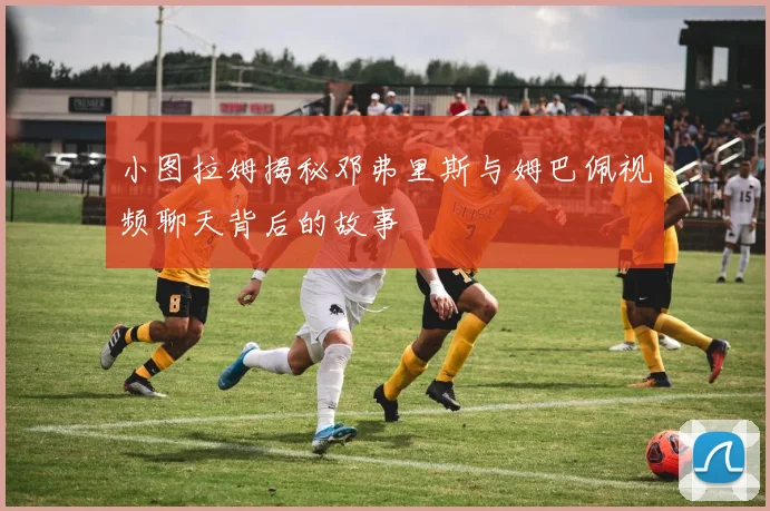 小图拉姆揭秘邓弗里斯与姆巴佩视频聊天背后的故事