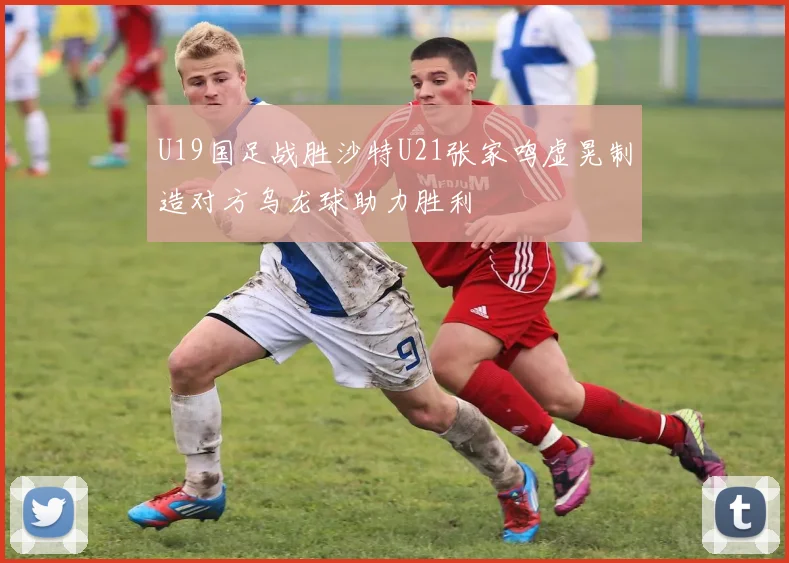 U19国足战胜沙特U21张家鸣虚晃制造对方乌龙球助力胜利