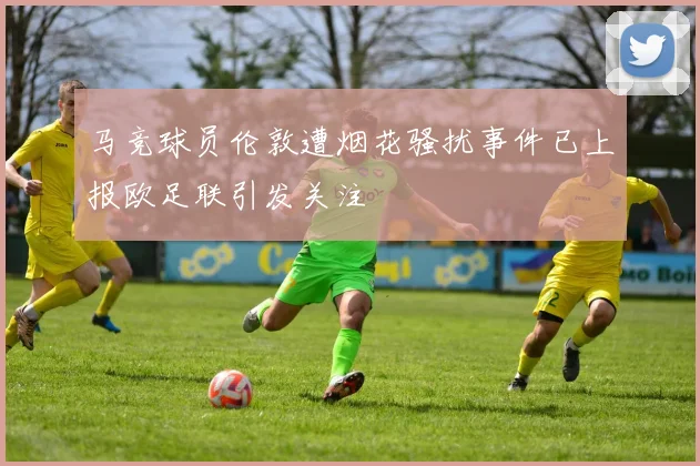马竞球员伦敦遭烟花骚扰事件已上报欧足联引发关注