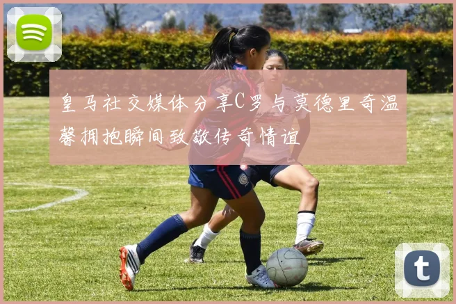 皇马社交媒体分享C罗与莫德里奇温馨拥抱瞬间致敬传奇情谊