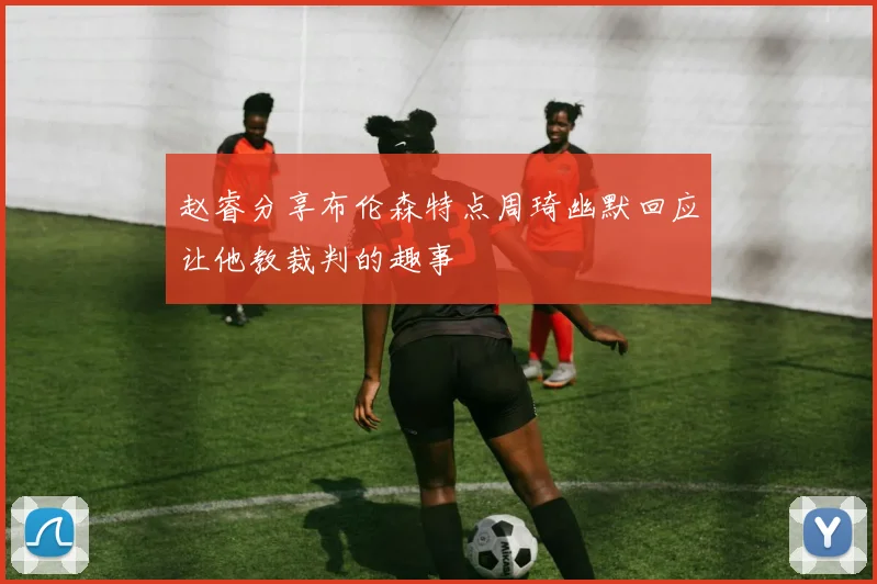 赵睿分享布伦森特点周琦幽默回应让他教裁判的趣事