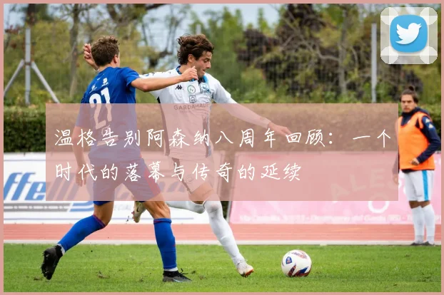 温格告别阿森纳八周年回顾：一个时代的落幕与传奇的延续