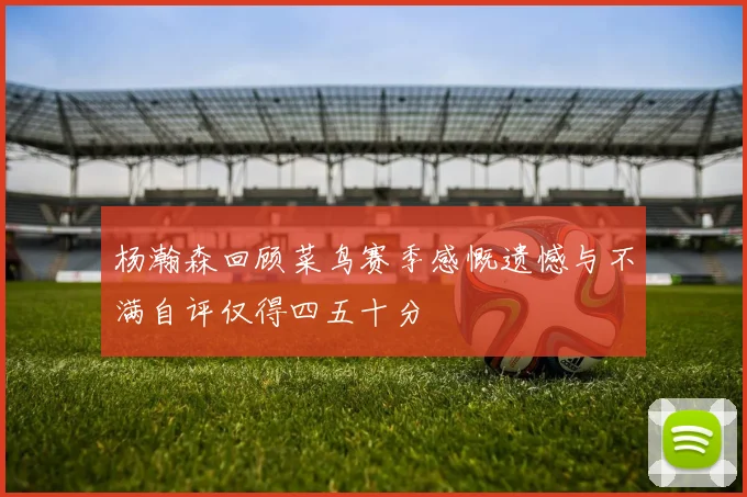 杨瀚森回顾菜鸟赛季感慨遗憾与不满自评仅得四五十分