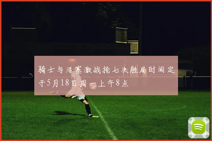 骑士与活塞激战抢七决胜局时间定于5月18日周一上午8点