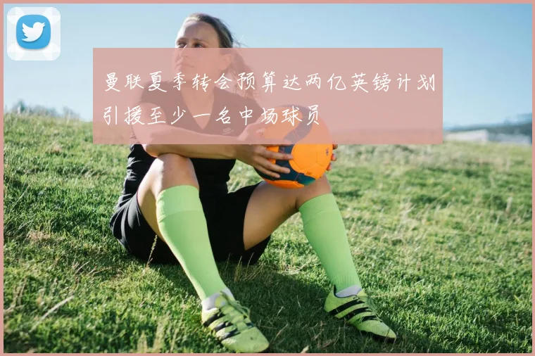 曼联夏季转会预算达两亿英镑计划引援至少一名中场球员