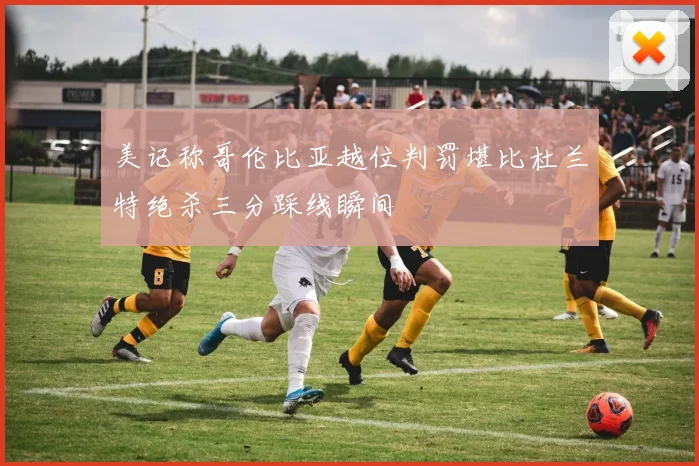 美记称哥伦比亚越位判罚堪比杜兰特绝杀三分踩线瞬间